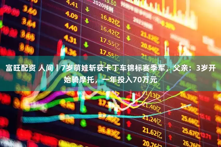 富旺配资 人间丨7岁萌娃斩获卡丁车锦标赛季军，父亲：3岁开始骑摩托，一年投入70万元
