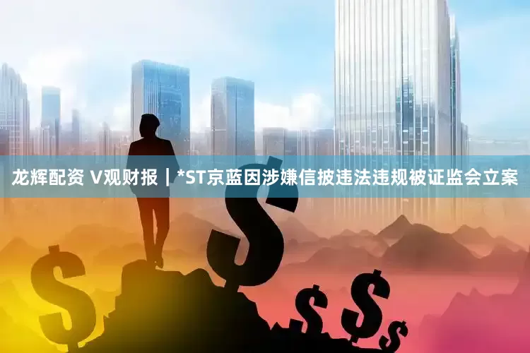 龙辉配资 V观财报｜*ST京蓝因涉嫌信披违法违规被证监会立案