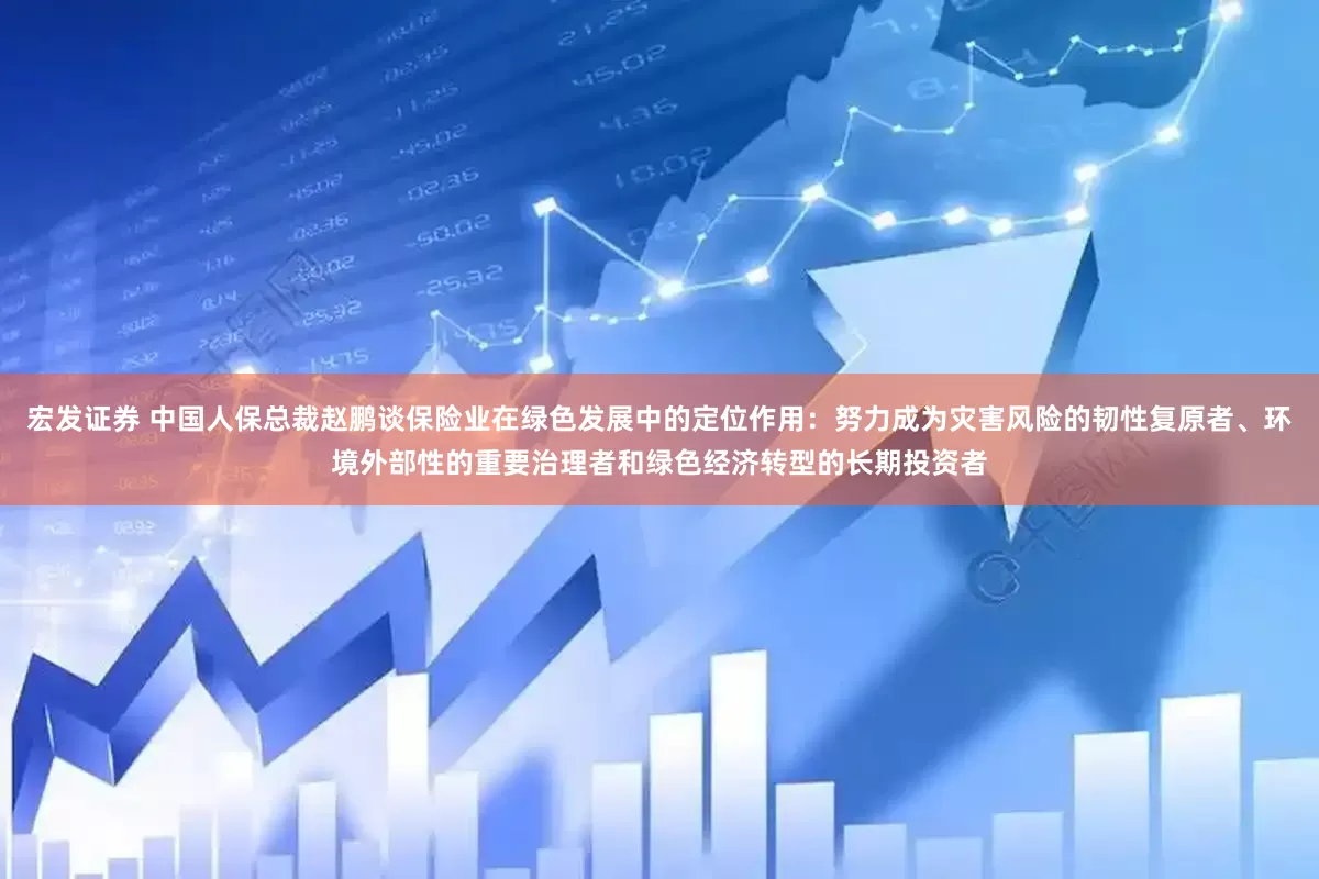 宏发证券 中国人保总裁赵鹏谈保险业在绿色发展中的定位作用：努力成为灾害风险的韧性复原者、环境外部性的重要治理者和绿色经济转型的长期投资者