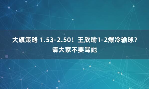 大旗策略 1.53-2.50！王欣瑜1-2爆冷输球？请大家不要骂她