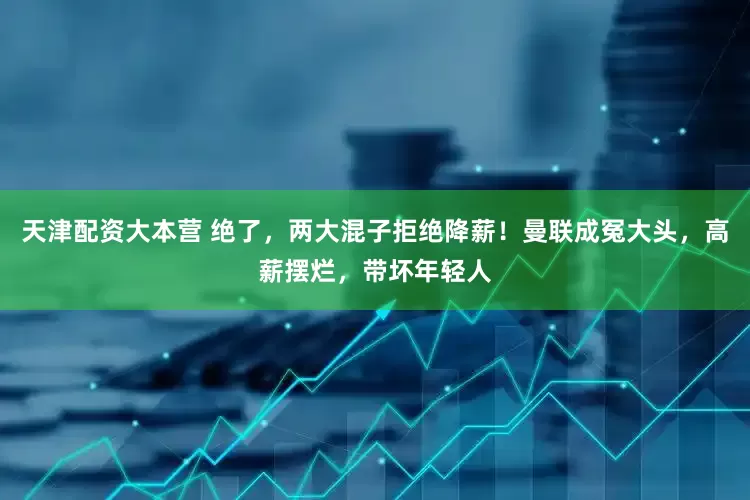 天津配资大本营 绝了，两大混子拒绝降薪！曼联成冤大头，高薪摆烂，带坏年轻人