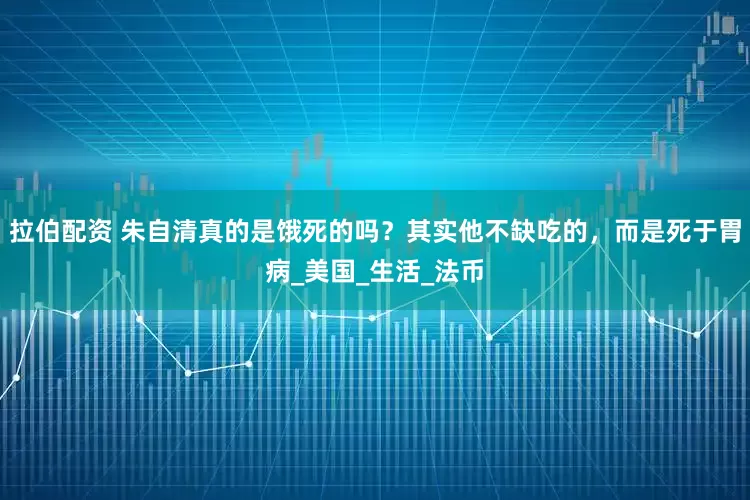拉伯配资 朱自清真的是饿死的吗？其实他不缺吃的，而是死于胃病_美国_生活_法币