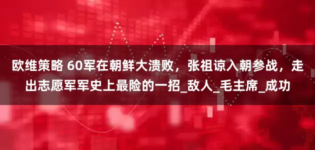 欧维策略 60军在朝鲜大溃败，张祖谅入朝参战，走出志愿军军史上最险的一招_敌人_毛主席_成功