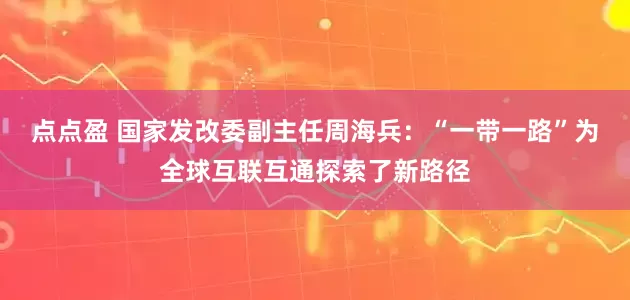 点点盈 国家发改委副主任周海兵：“一带一路”为全球互联互通探索了新路径