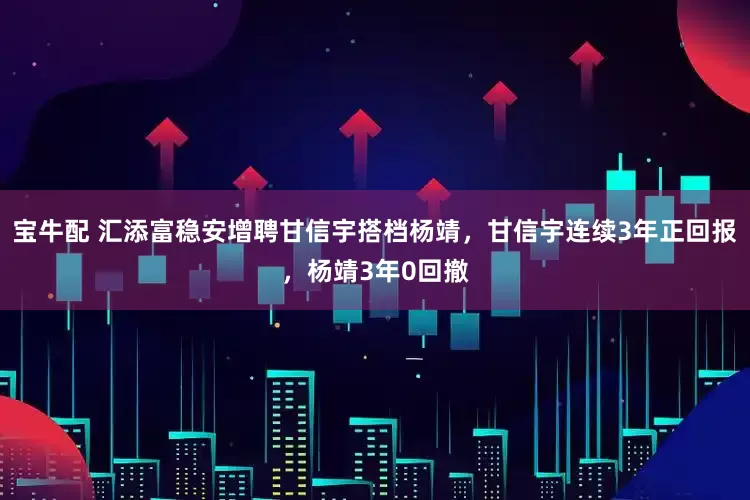 宝牛配 汇添富稳安增聘甘信宇搭档杨靖，甘信宇连续3年正回报，杨靖3年0回撤