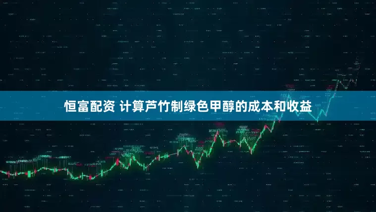 恒富配资 计算芦竹制绿色甲醇的成本和收益