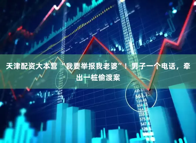 天津配资大本营 “我要举报我老婆”！男子一个电话，牵出一桩偷渡案