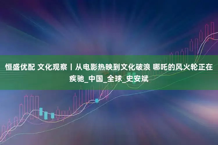 恒盛优配 文化观察丨从电影热映到文化破浪 哪吒的风火轮正在疾驰_中国_全球_史安斌