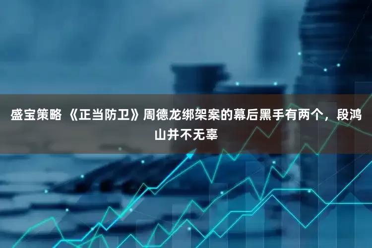 盛宝策略 《正当防卫》周德龙绑架案的幕后黑手有两个，段鸿山并不无辜