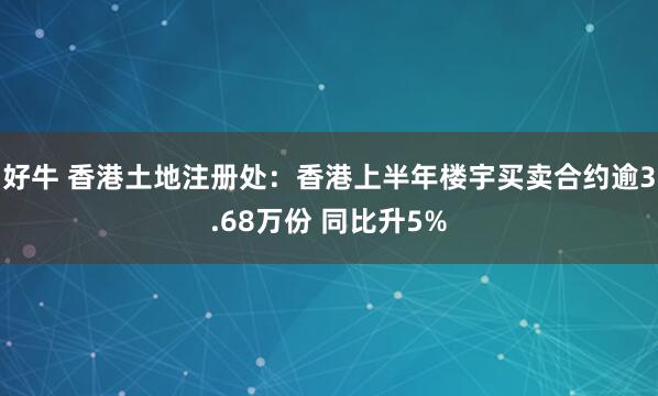 好牛 香港土地注册处：香港上半年楼宇买卖合约逾3.68万份 同比升5%
