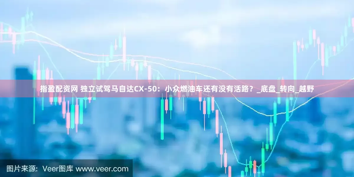 指盈配资网 独立试驾马自达CX-50：小众燃油车还有没有活路？_底盘_转向_越野