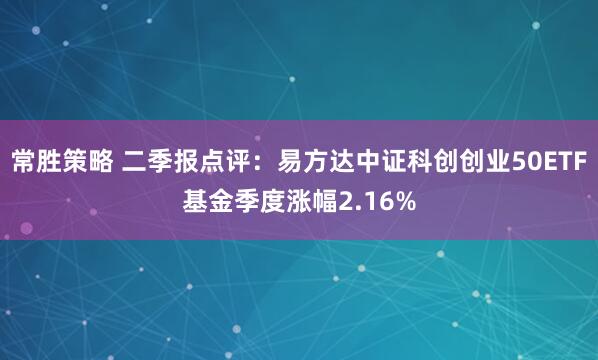 常胜策略 二季报点评：易方达中证科创创业50ETF基金季度涨幅2.16%