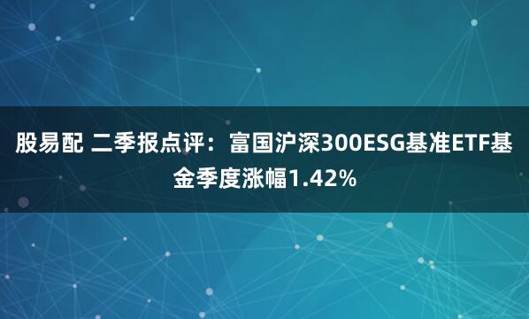 股易配 二季报点评：富国沪深300ESG基准ETF基金季度涨幅1.42%