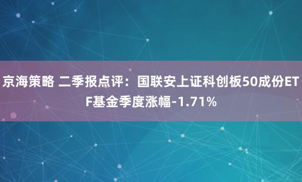 京海策略 二季报点评：国联安上证科创板50成份ETF基金季度涨幅-1.71%