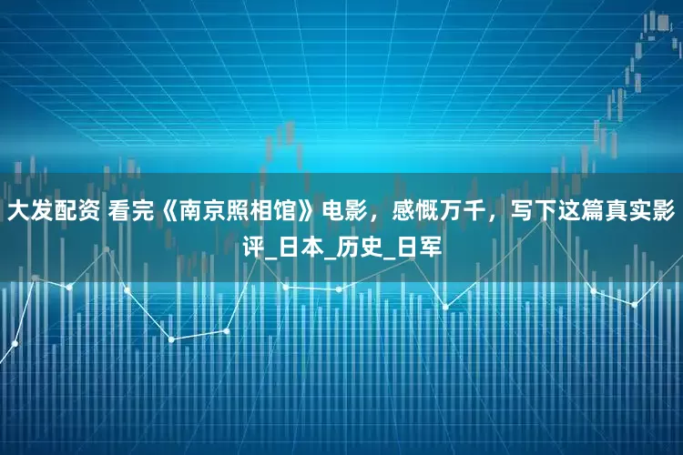 大发配资 看完《南京照相馆》电影，感慨万千，写下这篇真实影评_日本_历史_日军