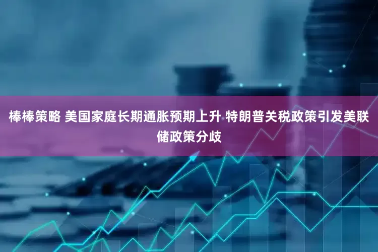 棒棒策略 美国家庭长期通胀预期上升 特朗普关税政策引发美联储政策分歧