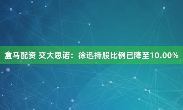 盒马配资 交大思诺：徐迅持股比例已降至10.00%