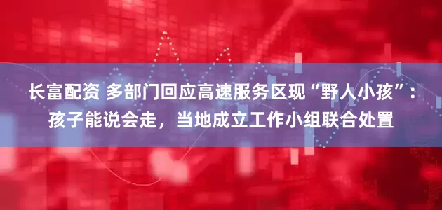 长富配资 多部门回应高速服务区现“野人小孩”:孩子能说会走,当地成立工作小组联合处置
