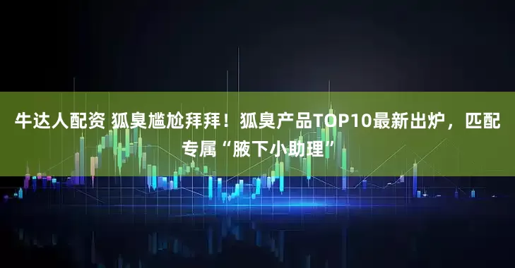 牛达人配资 狐臭尴尬拜拜！狐臭产品TOP10最新出炉，匹配专属“腋下小助理”