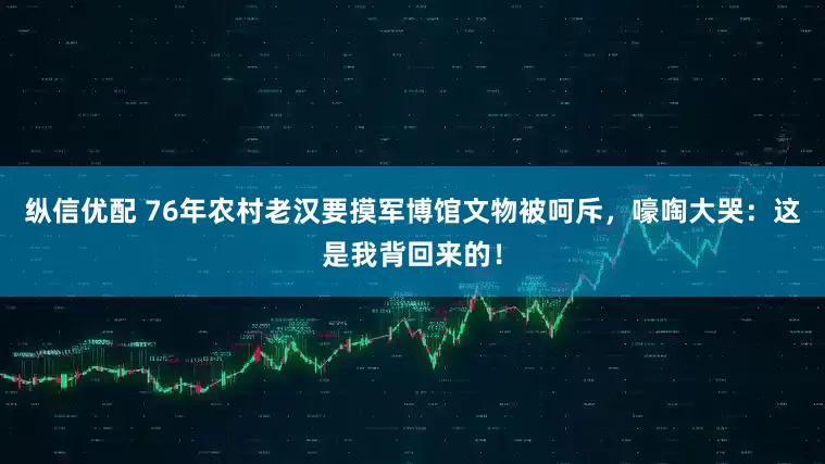 纵信优配 76年农村老汉要摸军博馆文物被呵斥,嚎啕大哭:这是我背回来的!