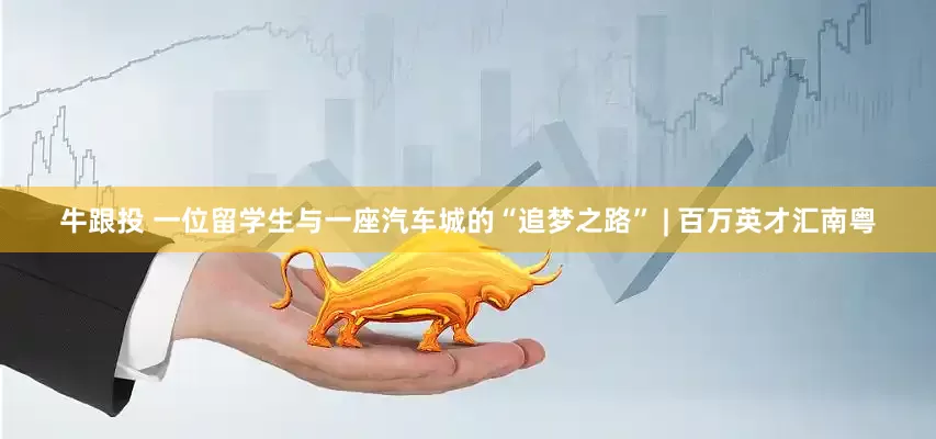 牛跟投 一位留学生与一座汽车城的“追梦之路” | 百万英才汇南粤