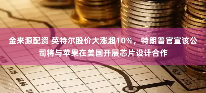 金来源配资 英特尔股价大涨超10%，特朗普官宣该公司将与苹果在美国开展芯片设计合作