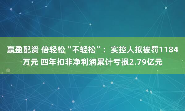 赢盈配资 倍轻松“不轻松”：实控人拟被罚1184万元 四年扣非净利润累计亏损2.79亿元